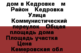 дом в Кедровке 80м2 › Район ­ Кедровка › Улица ­ Коммунистический переулок › Общая площадь дома ­ 80 › Площадь участка ­ 11 › Цена ­ 2 000 000 - Кемеровская обл., Кемерово г. Недвижимость » Дома, коттеджи, дачи продажа   . Кемеровская обл.